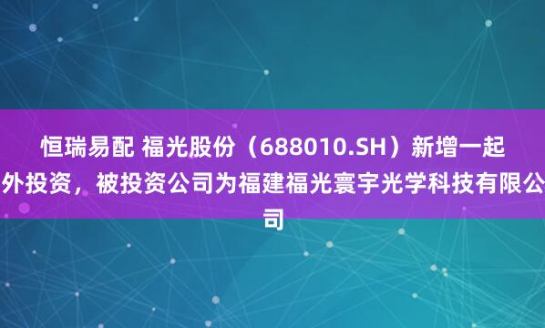 恒瑞易配 福光股份（688010.SH）新增一起对外投资，被投资公司为福建福光寰宇光学科技有限公司