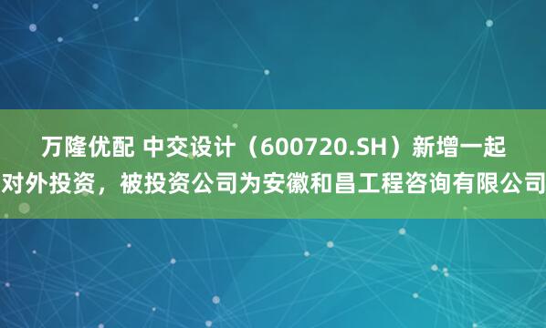 万隆优配 中交设计（600720.SH）新增一起对外投资，被投资公司为安徽和昌工程咨询有限公司