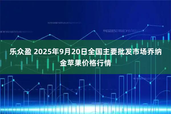乐众盈 2025年9月20日全国主要批发市场乔纳金苹果价格行情