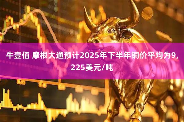 牛壹佰 摩根大通预计2025年下半年铜价平均为9,225美元/吨