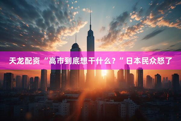 天龙配资 “高市到底想干什么？”日本民众怒了