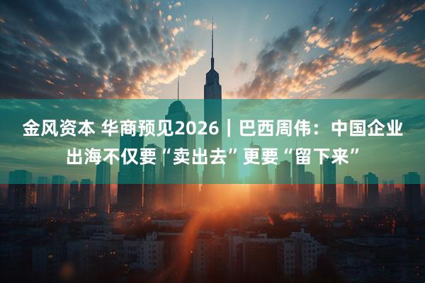 金风资本 华商预见2026｜巴西周伟：中国企业出海不仅要“卖出去”更要“留下来”