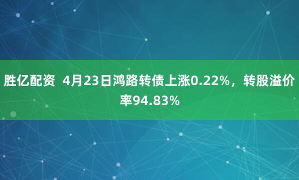 胜亿配资  4月23日鸿路转债上涨0.22%，转股溢价率94.83%