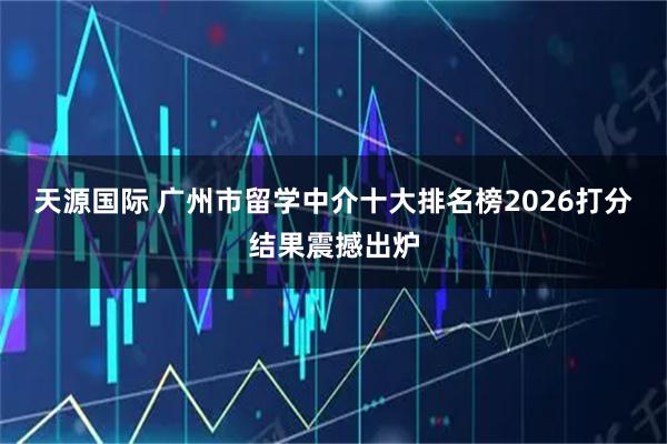 天源国际 广州市留学中介十大排名榜2026打分结果震撼出炉
