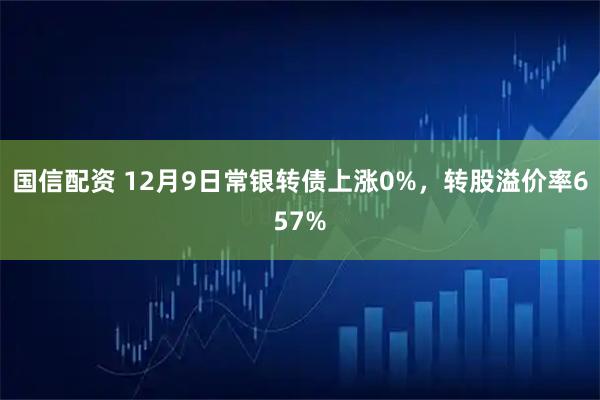 国信配资 12月9日常银转债上涨0%，转股溢价率657%