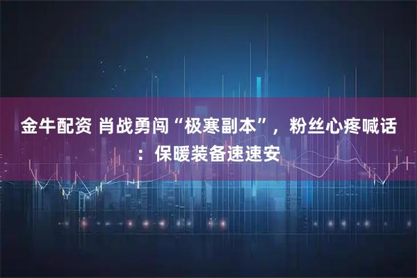 金牛配资 肖战勇闯“极寒副本”,粉丝心疼喊话:保暖装备速速安