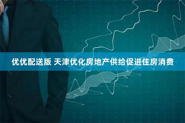优优配送版 天津优化房地产供给促进住房消费