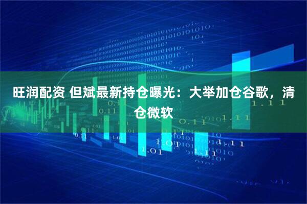旺润配资 但斌最新持仓曝光：大举加仓谷歌，清仓微软