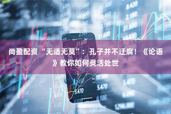 尚盈配资 “无适无莫”：孔子并不迂腐！《论语》教你如何灵活处世