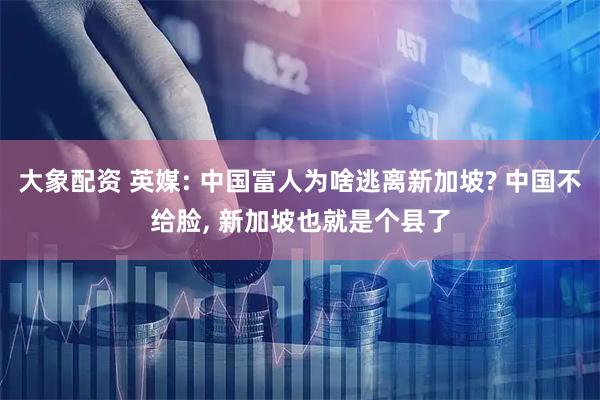 大象配资 英媒: 中国富人为啥逃离新加坡? 中国不给脸, 新加坡也就是个县了