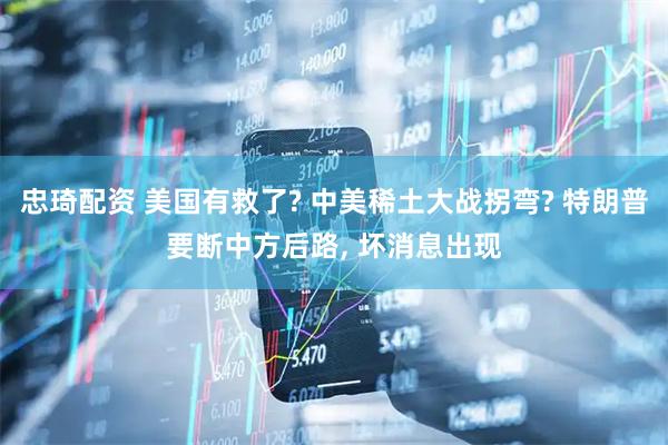 忠琦配资 美国有救了? 中美稀土大战拐弯? 特朗普要断中方后路, 坏消息出现
